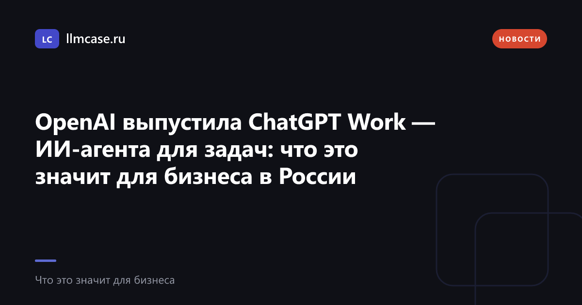 OpenAI выпустила ChatGPT Work — ИИ-агента для задач: что это значит для бизнеса в России — llmcase.ru