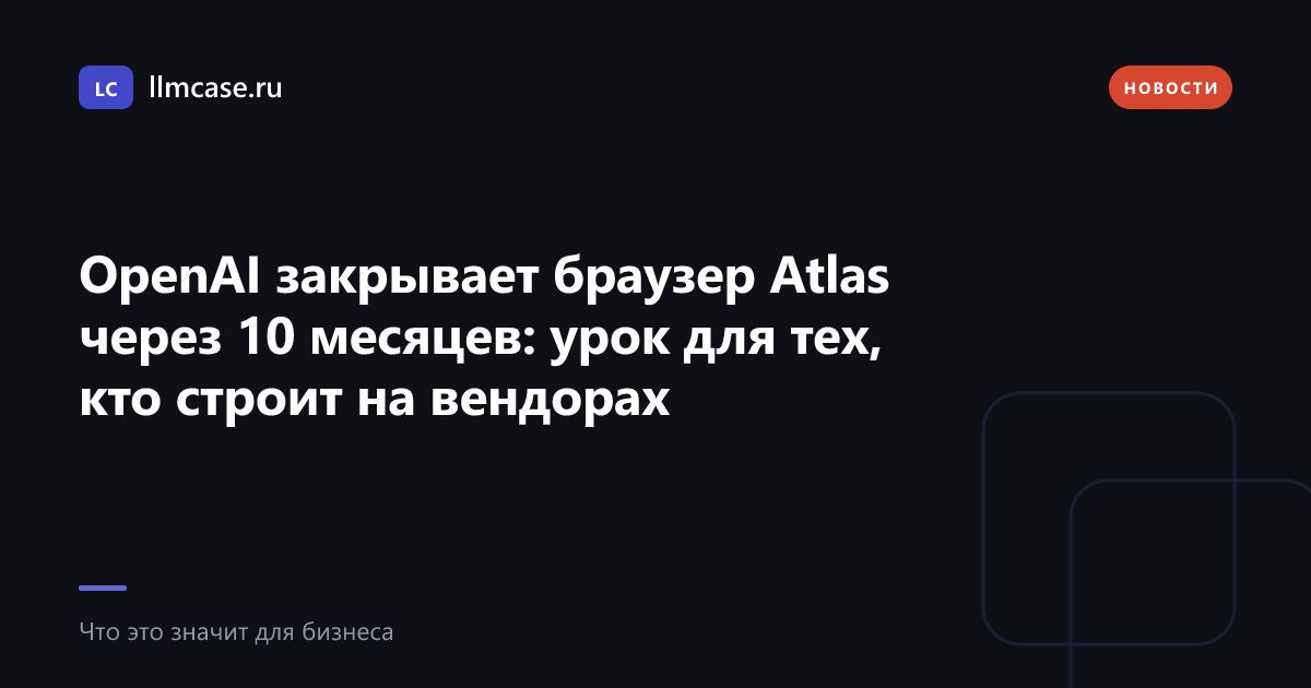 OpenAI закрывает браузер Atlas через 10 месяцев: урок для тех, кто строит на вендорах — llmcase.ru